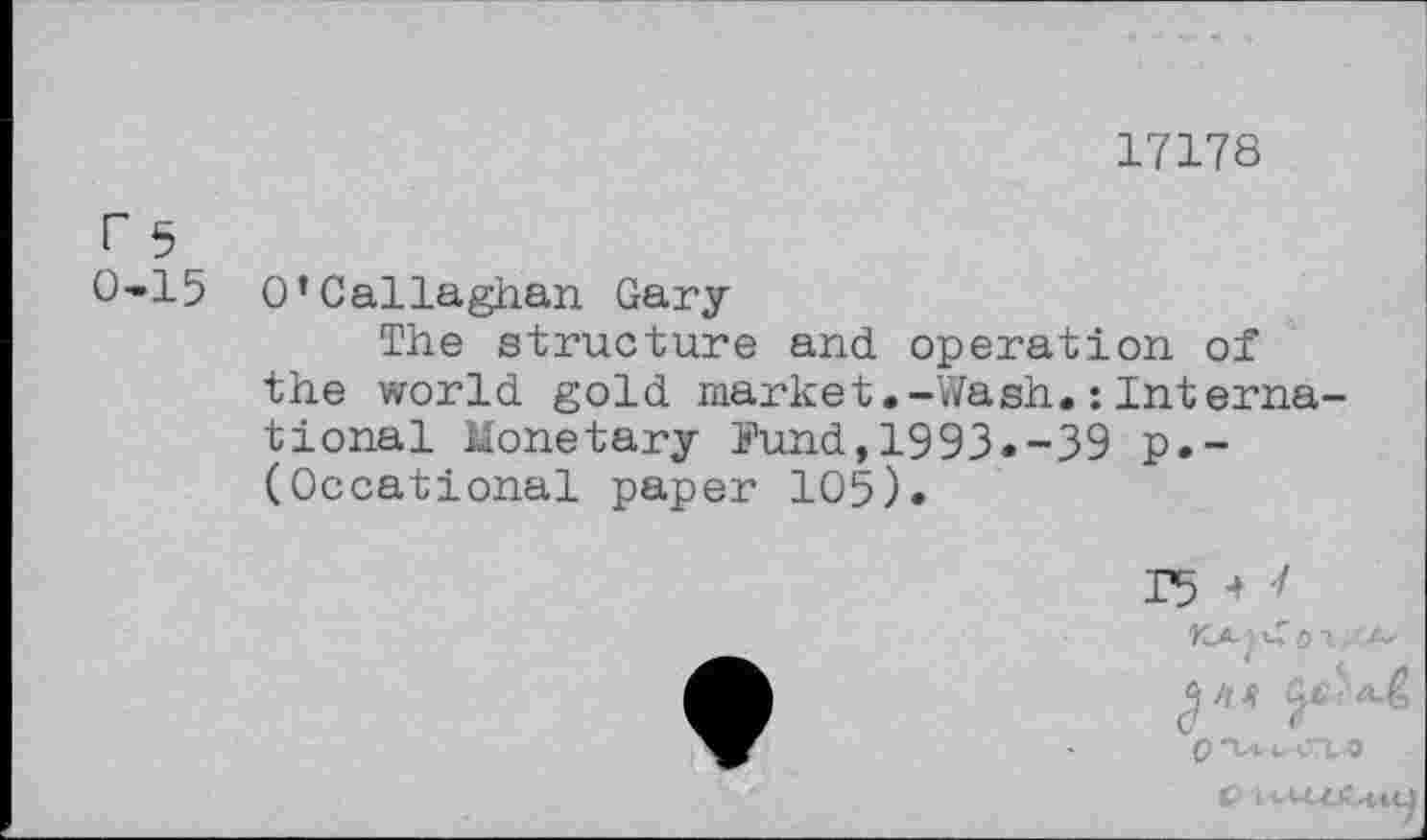 ﻿17178
rs
0-15 O’Callaghan Gary
The structure and. operation of the world, gold market.-Wash. : International Monetary Fund,1993.-39 p.-(Occational paper 105).
15
KA
a//j? ac> ^>
G (